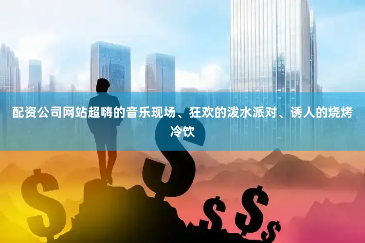 配资公司网站超嗨的音乐现场、狂欢的泼水派对、诱人的烧烤冷饮