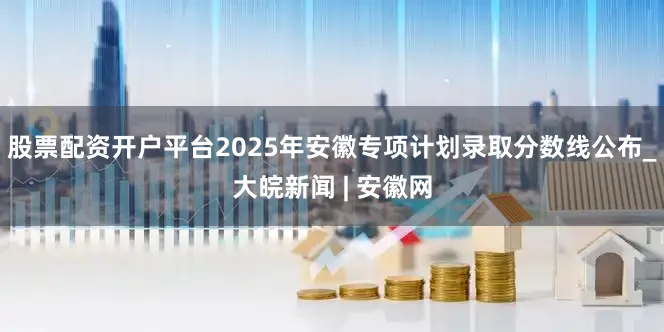 股票配资开户平台2025年安徽专项计划录取分数线公布_大皖新闻 | 安徽网