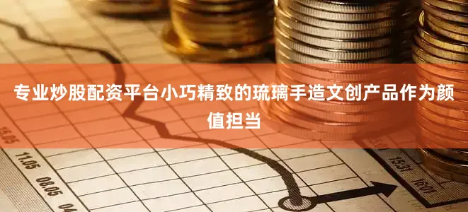 专业炒股配资平台小巧精致的琉璃手造文创产品作为颜值担当