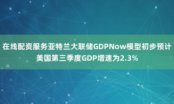在线配资服务亚特兰大联储GDPNow模型初步预计美国第三季度GDP增速为2.3%