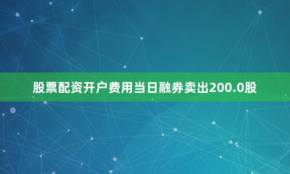 股票配资开户费用当日融券卖出200.0股