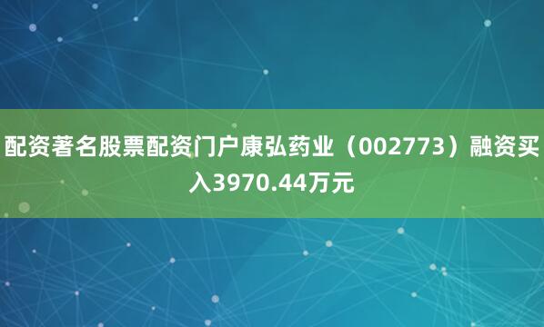 配资著名股票配资门户康弘药业（002773）融资买入3970.44万元