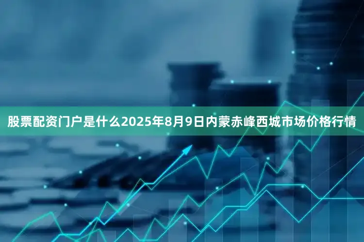 股票配资门户是什么2025年8月9日内蒙赤峰西城市场价格行情
