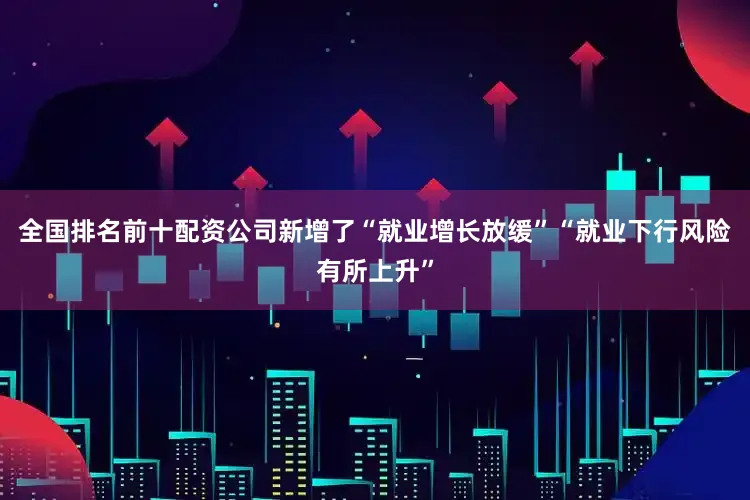 全国排名前十配资公司新增了“就业增长放缓”“就业下行风险有所上升”