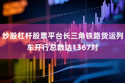 炒股杠杆股票平台长三角铁路货运列车开行总数达1367对