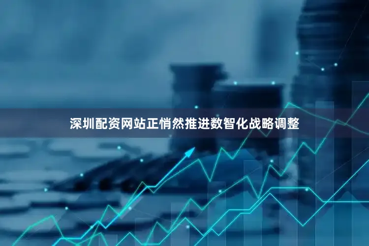深圳配资网站正悄然推进数智化战略调整